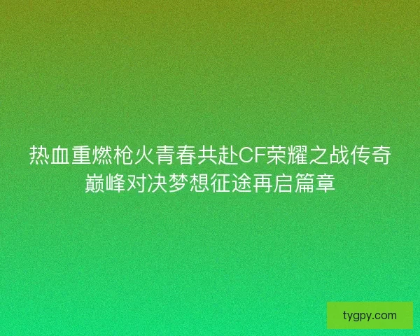 热血重燃枪火青春共赴CF荣耀之战传奇巅峰对决梦想征途再启篇章