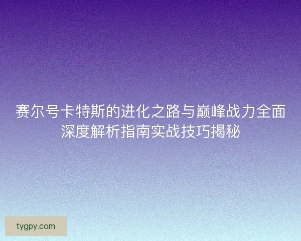 赛尔号卡特斯的进化之路与巅峰战力全面深度解析指南实战技巧揭秘