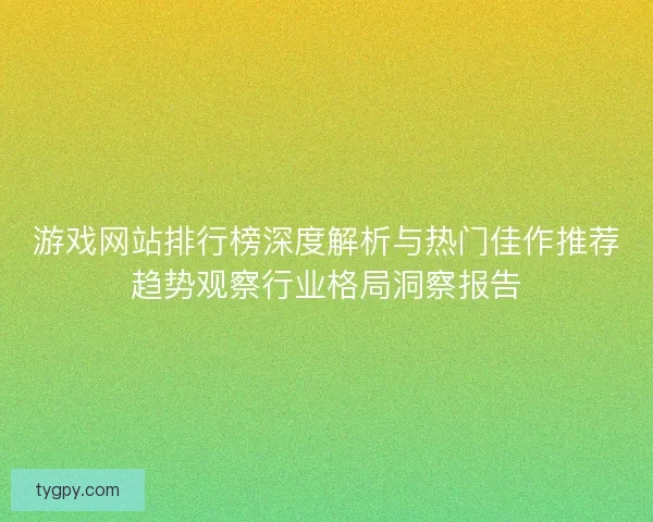 游戏网站排行榜深度解析与热门佳作推荐趋势观察行业格局洞察报告