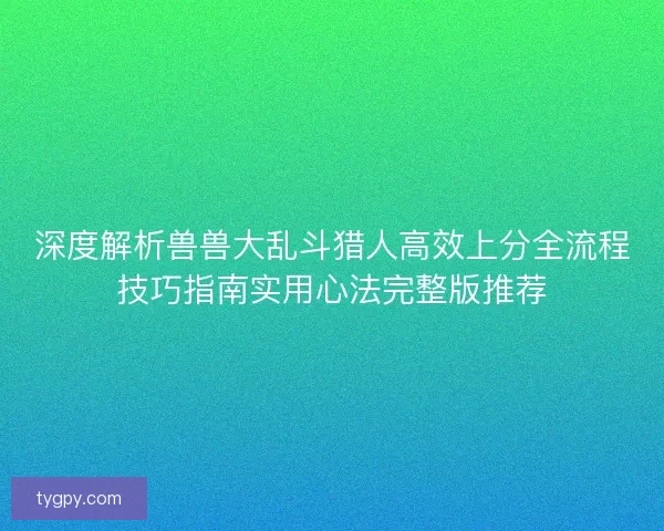 深度解析兽兽大乱斗猎人高效上分全流程技巧指南实用心法完整版推荐 深度解析兽兽大乱斗猎人高效上分全流程技巧指南实用心法完整版推荐