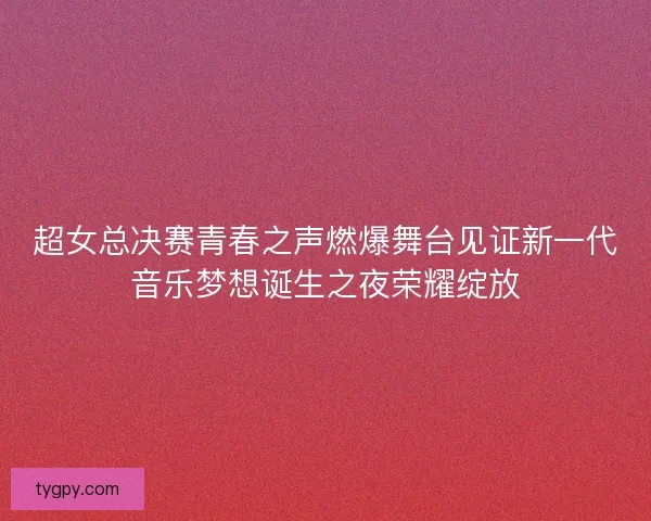 超女总决赛青春之声燃爆舞台见证新一代音乐梦想诞生之夜荣耀绽放 超女总决赛青春之声燃爆舞台见证新一代音乐梦想诞生之夜荣耀绽放