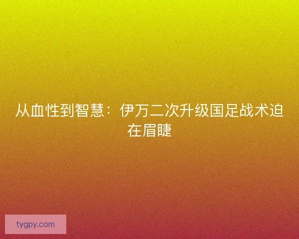 从血性到智慧：伊万二次升级国足战术迫在眉睫