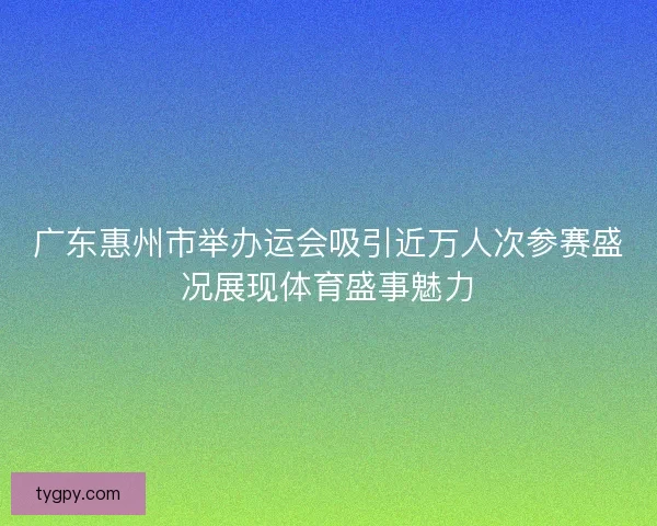广东惠州市举办运会吸引近万人次参赛盛况展现体育盛事魅力