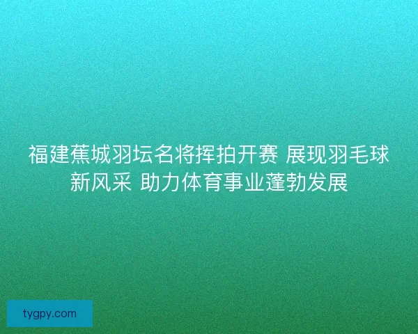 福建蕉城羽坛名将挥拍开赛 展现羽毛球新风采 助力体育事业蓬勃发展 福建蕉城羽坛名将挥拍开赛 展现羽毛球新风采 助力体育事业蓬勃发展