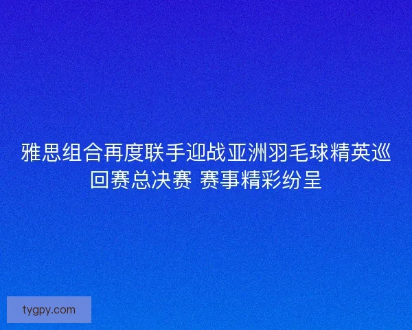 雅思组合再度联手迎战亚洲羽毛球精英巡回赛总决赛 赛事精彩纷呈