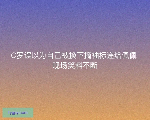 C罗误以为自己被换下摘袖标递给佩佩 现场笑料不断 C罗误以为自己被换下摘袖标递给佩佩 现场笑料不断