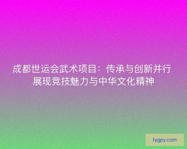 成都世运会武术项目：传承与创新并行 展现竞技魅力与中华文化精神