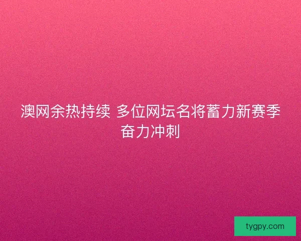 澳网余热持续 多位网坛名将蓄力新赛季奋力冲刺