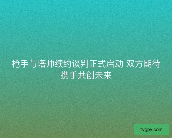 枪手与塔帅续约谈判正式启动 双方期待携手共创未来