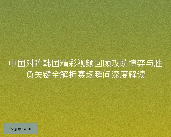 中国对阵韩国精彩视频回顾攻防博弈与胜负关键全解析赛场瞬间深度解读 中国对阵韩国精彩视频回顾攻防博弈与胜负关键全解析赛场瞬间深度解读