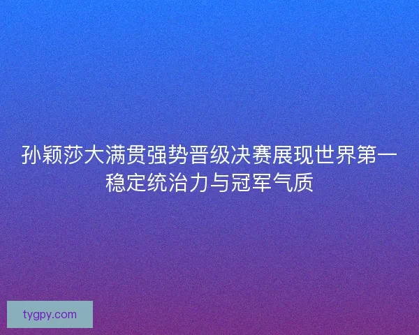 孙颖莎大满贯强势晋级决赛展现世界第一稳定统治力与冠军气质