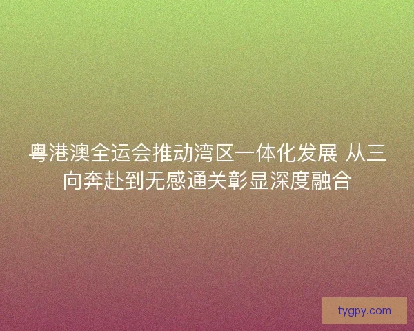 粤港澳全运会推动湾区一体化发展 从三向奔赴到无感通关彰显深度融合