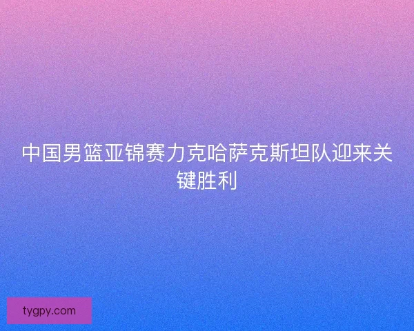 中国男篮亚锦赛力克哈萨克斯坦队迎来关键胜利 中国男篮亚锦赛力克哈萨克斯坦队迎来关键胜利