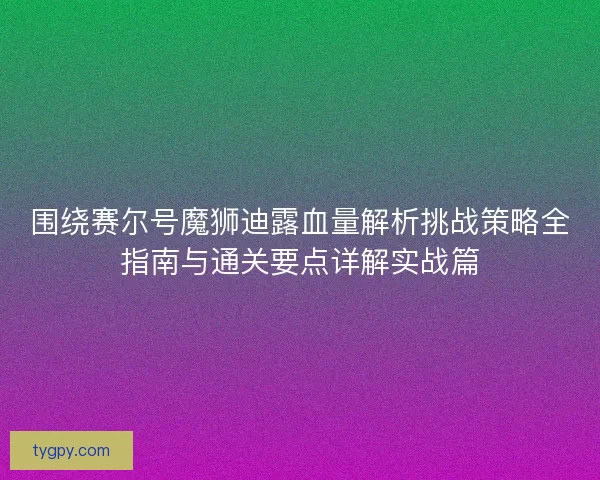 围绕赛尔号魔狮迪露血量解析挑战策略全指南与通关要点详解实战篇 围绕赛尔号魔狮迪露血量解析挑战策略全指南与通关要点详解实战篇