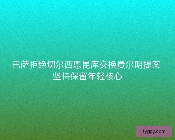 巴萨拒绝切尔西恩昆库交换费尔明提案 坚持保留年轻核心