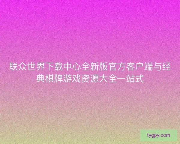 联众世界下载中心全新版官方客户端与经典棋牌游戏资源大全一站式 联众世界下载中心全新版官方客户端与经典棋牌游戏资源大全一站式
