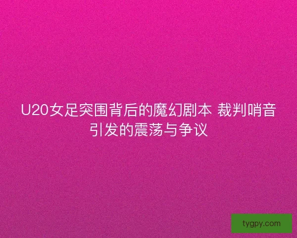 U20女足突围背后的魔幻剧本 裁判哨音引发的震荡与争议 U20女足突围背后的魔幻剧本 裁判哨音引发的震荡与争议
