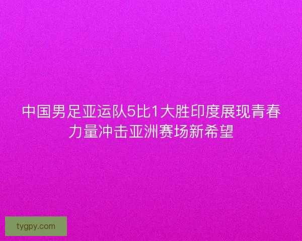 中国男足亚运队5比1大胜印度展现青春力量冲击亚洲赛场新希望 中国男足亚运队5比1大胜印度展现青春力量冲击亚洲赛场新希望