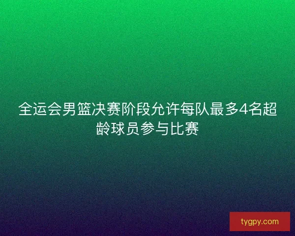 全运会男篮决赛阶段允许每队最多4名超龄球员参与比赛 全运会男篮决赛阶段允许每队最多4名超龄球员参与比赛