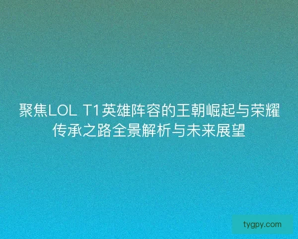 聚焦LOL T1英雄阵容的王朝崛起与荣耀传承之路全景解析与未来展望
