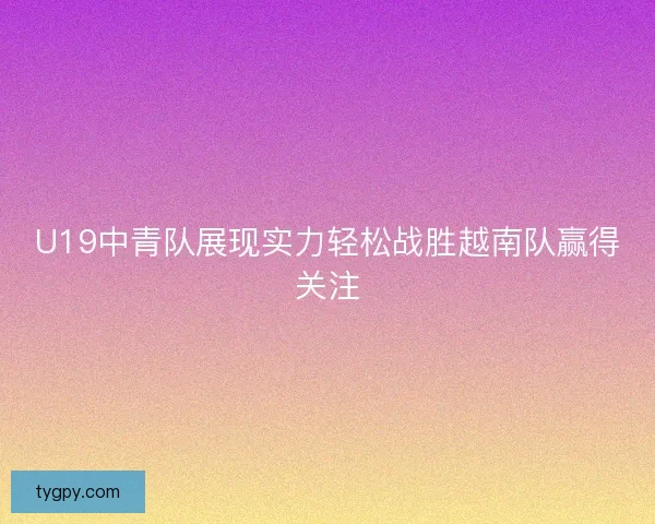U19中青队展现实力轻松战胜越南队赢得关注 U19中青队展现实力轻松战胜越南队赢得关注