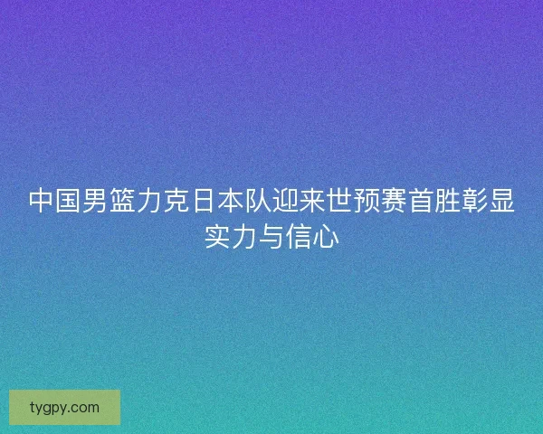 中国男篮力克日本队迎来世预赛首胜彰显实力与信心 中国男篮力克日本队迎来世预赛首胜彰显实力与信心