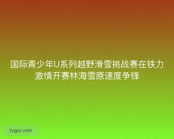 国际青少年U系列越野滑雪挑战赛在铁力激情开赛林海雪原速度争锋