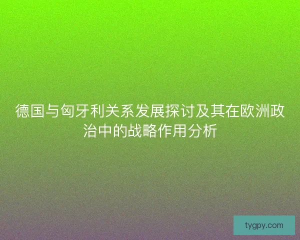 德国与匈牙利关系发展探讨及其在欧洲政治中的战略作用分析 德国与匈牙利关系发展探讨及其在欧洲政治中的战略作用分析