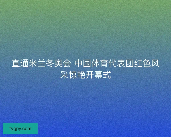 直通米兰冬奥会 中国体育代表团红色风采惊艳开幕式 直通米兰冬奥会 中国体育代表团红色风采惊艳开幕式