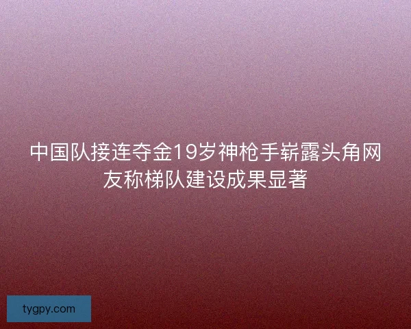 中国队接连夺金19岁神枪手崭露头角网友称梯队建设成果显著 中国队接连夺金19岁神枪手崭露头角网友称梯队建设成果显著
